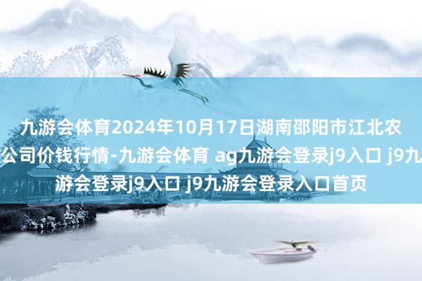 九游会体育2024年10月17日湖南邵阳市江北农产物批发有限连累公司价钱行情-九游会体育 ag九游会登录j9入口 j9九游会登录入口首页