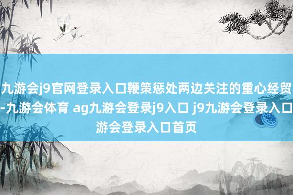 九游会j9官网登录入口鞭策惩处两边关注的重心经贸问题-九游会体育 ag九游会登录j9入口 j9九游会登录入口首页