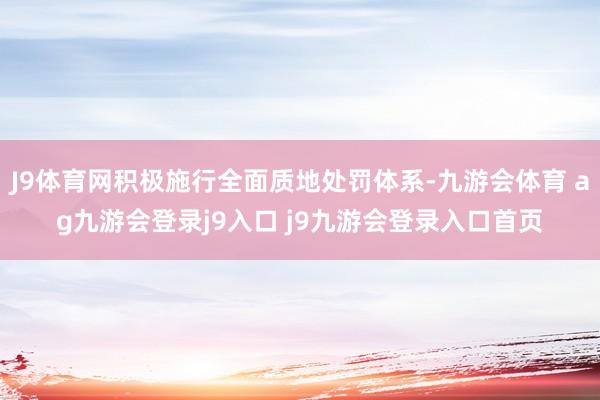 J9体育网积极施行全面质地处罚体系-九游会体育 ag九游会登录j9入口 j9九游会登录入口首页