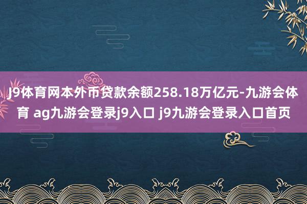 J9体育网本外币贷款余额258.18万亿元-九游会体育 ag九游会登录j9入口 j9九游会登录入口首页