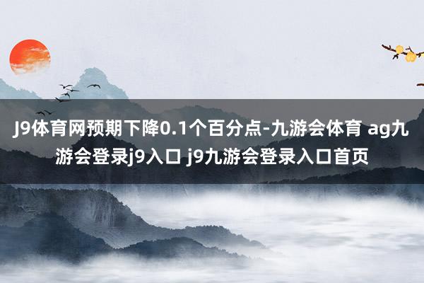 J9体育网预期下降0.1个百分点-九游会体育 ag九游会登录j9入口 j9九游会登录入口首页