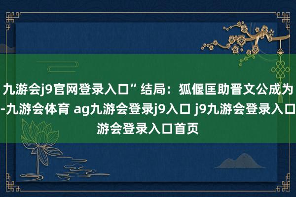 九游会j9官网登录入口”结局：狐偃匡助晋文公成为霸主-九游会体育 ag九游会登录j9入口 j9九游会登录入口首页