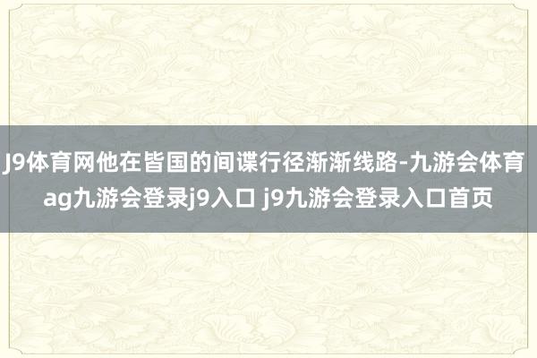 J9体育网他在皆国的间谍行径渐渐线路-九游会体育 ag九游会登录j9入口 j9九游会登录入口首页