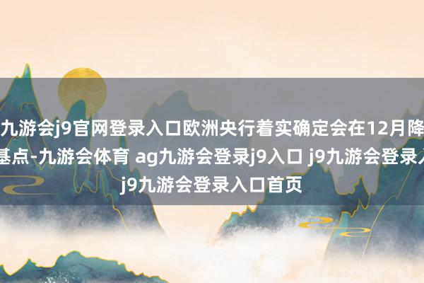 九游会j9官网登录入口欧洲央行着实确定会在12月降息25个基点-九游会体育 ag九游会登录j9入口 j9九游会登录入口首页