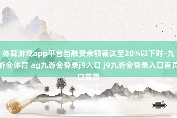 体育游戏app平台当融资余额裁汰至20%以下时-九游会体育 ag九游会登录j9入口 j9九游会登录入口首页