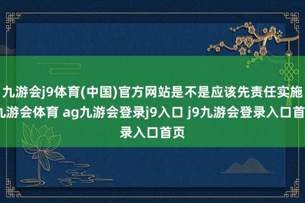 九游会j9体育(中国)官方网站是不是应该先责任实施-九游会体育 ag九游会登录j9入口 j9九游会登录入口首页