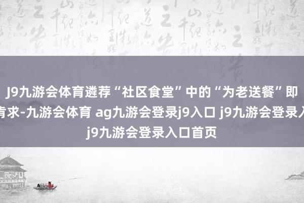 J9九游会体育遴荐“社区食堂”中的“为老送餐”即可进行肯求-九游会体育 ag九游会登录j9入口 j9九游会登录入口首页